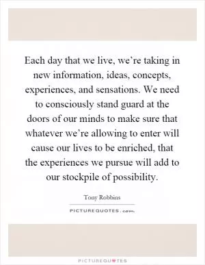 Each day that we live, we’re taking in new information, ideas, concepts, experiences, and sensations. We need to consciously stand guard at the doors of our minds to make sure that whatever we’re allowing to enter will cause our lives to be enriched, that the experiences we pursue will add to our stockpile of possibility Picture Quote #1