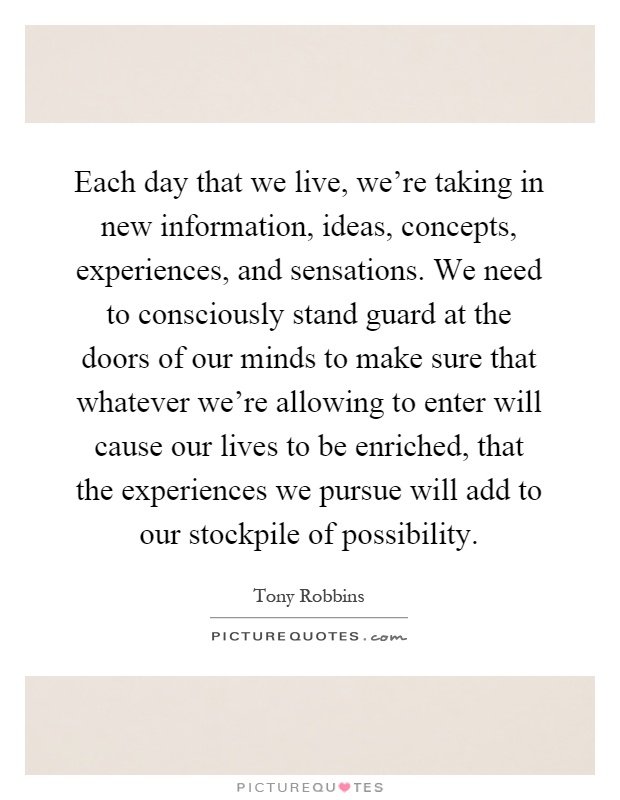 Each day that we live, we're taking in new information, ideas, concepts, experiences, and sensations. We need to consciously stand guard at the doors of our minds to make sure that whatever we're allowing to enter will cause our lives to be enriched, that the experiences we pursue will add to our stockpile of possibility Picture Quote #1