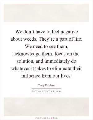 We don’t have to feel negative about weeds. They’re a part of life. We need to see them, acknowledge them, focus on the solution, and immediately do whatever it takes to eliminate their influence from our lives Picture Quote #1