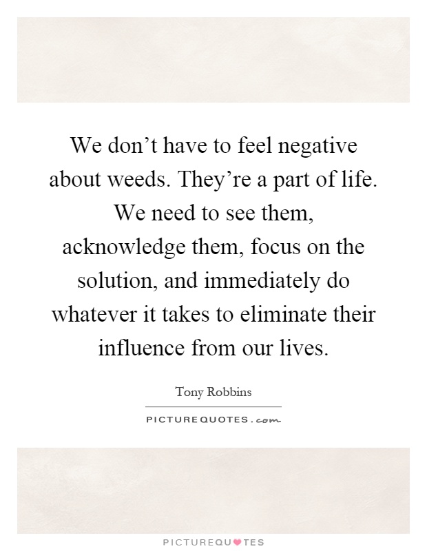 We don't have to feel negative about weeds. They're a part of life. We need to see them, acknowledge them, focus on the solution, and immediately do whatever it takes to eliminate their influence from our lives Picture Quote #1