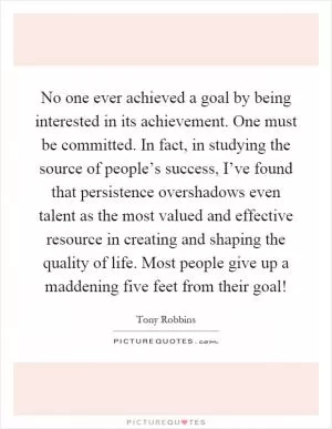 No one ever achieved a goal by being interested in its achievement. One must be committed. In fact, in studying the source of people’s success, I’ve found that persistence overshadows even talent as the most valued and effective resource in creating and shaping the quality of life. Most people give up a maddening five feet from their goal! Picture Quote #1