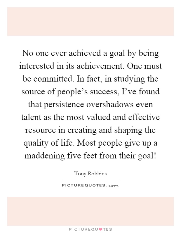 No one ever achieved a goal by being interested in its achievement. One must be committed. In fact, in studying the source of people's success, I've found that persistence overshadows even talent as the most valued and effective resource in creating and shaping the quality of life. Most people give up a maddening five feet from their goal! Picture Quote #1