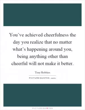 You’ve achieved cheerfulness the day you realize that no matter what’s happening around you, being anything other than cheerful will not make it better Picture Quote #1