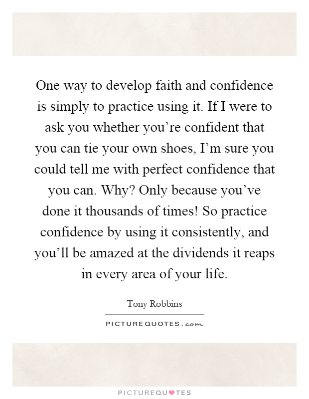 One way to develop faith and confidence is simply to practice using it. If I were to ask you whether you're confident that you can tie your own shoes, I'm sure you could tell me with perfect confidence that you can. Why? Only because you've done it thousands of times! So practice confidence by using it consistently, and you'll be amazed at the dividends it reaps in every area of your life Picture Quote #1