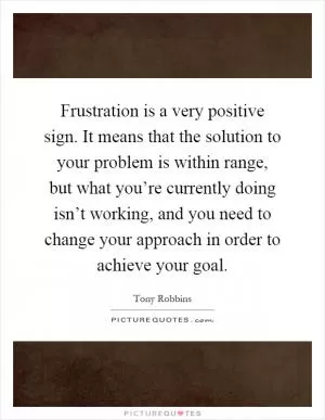 Frustration is a very positive sign. It means that the solution to your problem is within range, but what you’re currently doing isn’t working, and you need to change your approach in order to achieve your goal Picture Quote #1
