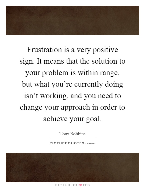 Frustration is a very positive sign. It means that the solution to your problem is within range, but what you're currently doing isn't working, and you need to change your approach in order to achieve your goal Picture Quote #1