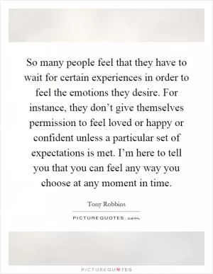 So many people feel that they have to wait for certain experiences in order to feel the emotions they desire. For instance, they don’t give themselves permission to feel loved or happy or confident unless a particular set of expectations is met. I’m here to tell you that you can feel any way you choose at any moment in time Picture Quote #1