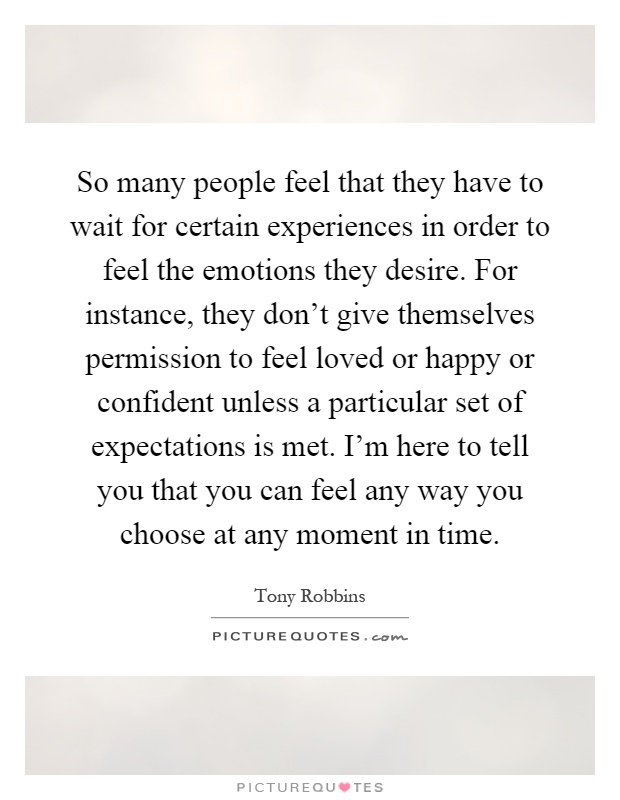 So many people feel that they have to wait for certain experiences in order to feel the emotions they desire. For instance, they don't give themselves permission to feel loved or happy or confident unless a particular set of expectations is met. I'm here to tell you that you can feel any way you choose at any moment in time Picture Quote #1