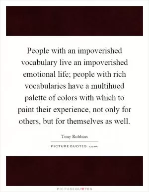 People with an impoverished vocabulary live an impoverished emotional life; people with rich vocabularies have a multihued palette of colors with which to paint their experience, not only for others, but for themselves as well Picture Quote #1