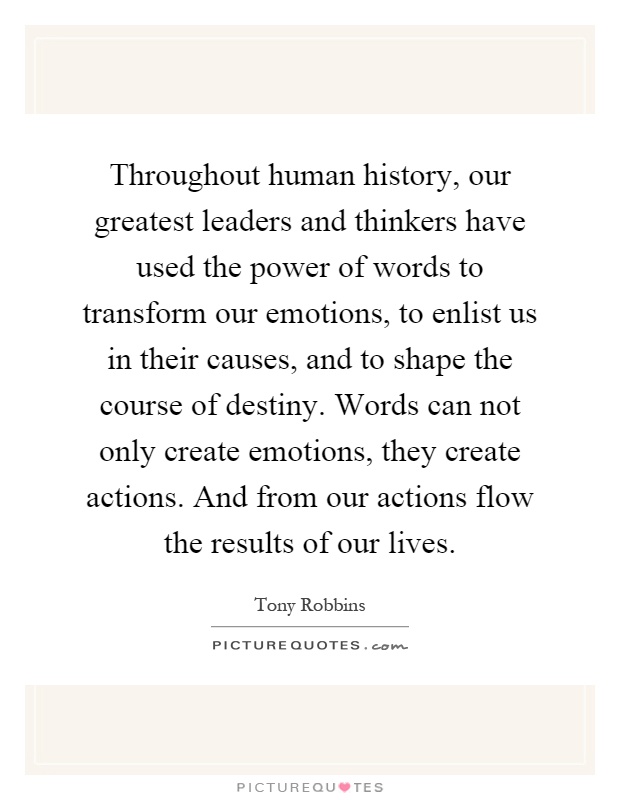 Throughout human history, our greatest leaders and thinkers have used the power of words to transform our emotions, to enlist us in their causes, and to shape the course of destiny. Words can not only create emotions, they create actions. And from our actions flow the results of our lives Picture Quote #1