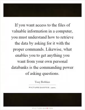 If you want access to the files of valuable information in a computer, you must understand how to retrieve the data by asking for it with the proper commands. Likewise, what enables you to get anything you want from your own personal databanks is the commanding power of asking questions Picture Quote #1
