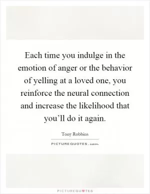 Each time you indulge in the emotion of anger or the behavior of yelling at a loved one, you reinforce the neural connection and increase the likelihood that you’ll do it again Picture Quote #1