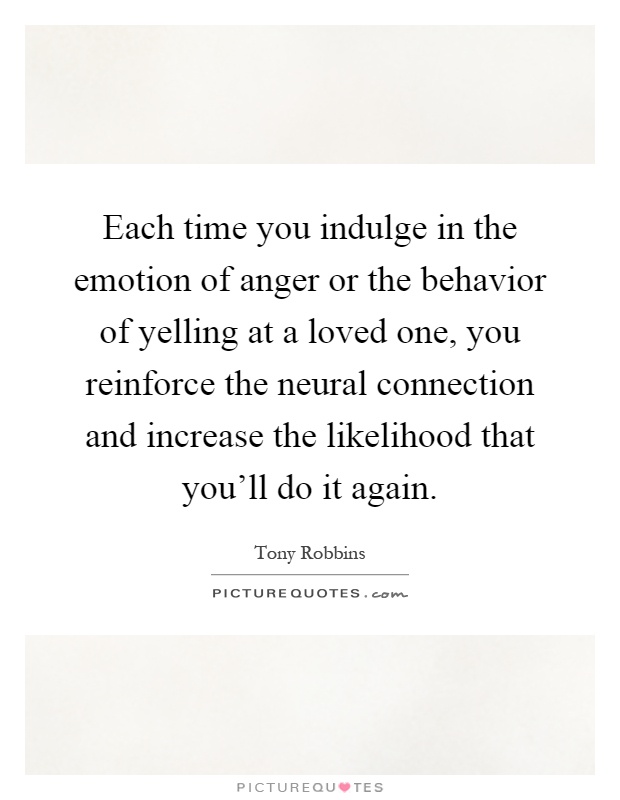 Each time you indulge in the emotion of anger or the behavior of yelling at a loved one, you reinforce the neural connection and increase the likelihood that you'll do it again Picture Quote #1
