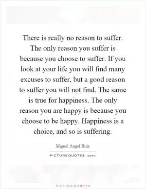 There is really no reason to suffer. The only reason you suffer is because you choose to suffer. If you look at your life you will find many excuses to suffer, but a good reason to suffer you will not find. The same is true for happiness. The only reason you are happy is because you choose to be happy. Happiness is a choice, and so is suffering Picture Quote #1