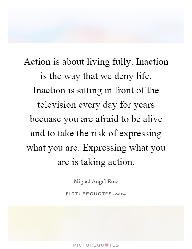 Action is about living fully. Inaction is the way that we deny life. Inaction is sitting in front of the television every day for years becuase you are afraid to be alive and to take the risk of expressing what you are. Expressing what you are is taking action Picture Quote #1