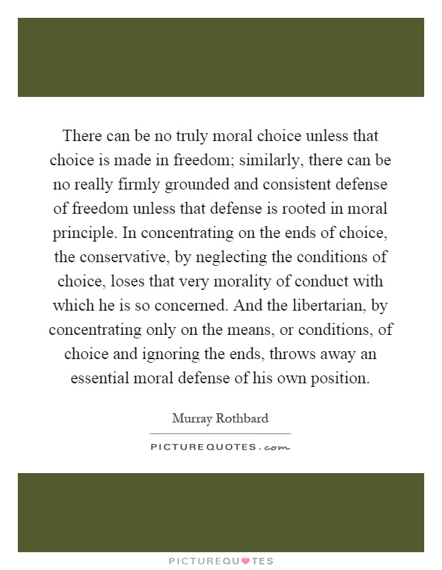 There can be no truly moral choice unless that choice is made in freedom; similarly, there can be no really firmly grounded and consistent defense of freedom unless that defense is rooted in moral principle. In concentrating on the ends of choice, the conservative, by neglecting the conditions of choice, loses that very morality of conduct with which he is so concerned. And the libertarian, by concentrating only on the means, or conditions, of choice and ignoring the ends, throws away an essential moral defense of his own position Picture Quote #1