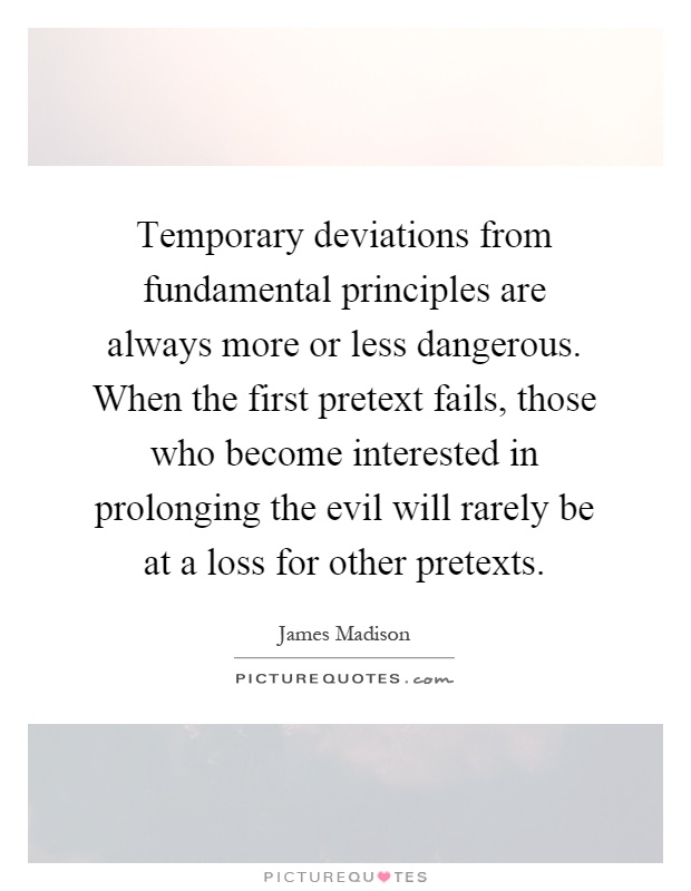 Temporary deviations from fundamental principles are always more or less dangerous. When the first pretext fails, those who become interested in prolonging the evil will rarely be at a loss for other pretexts Picture Quote #1