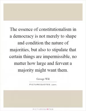 The essence of constitutionalism in a democracy is not merely to shape and condition the nature of majorities, but also to stipulate that certain things are impermissible, no matter how large and fervent a majority might want them Picture Quote #1