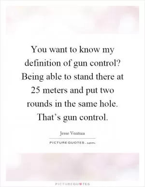 You want to know my definition of gun control? Being able to stand there at 25 meters and put two rounds in the same hole. That’s gun control Picture Quote #1