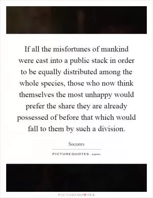 If all the misfortunes of mankind were cast into a public stack in order to be equally distributed among the whole species, those who now think themselves the most unhappy would prefer the share they are already possessed of before that which would fall to them by such a division Picture Quote #1