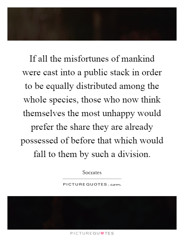 If all the misfortunes of mankind were cast into a public stack in order to be equally distributed among the whole species, those who now think themselves the most unhappy would prefer the share they are already possessed of before that which would fall to them by such a division Picture Quote #1