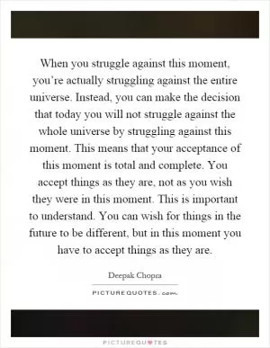 When you struggle against this moment, you’re actually struggling against the entire universe. Instead, you can make the decision that today you will not struggle against the whole universe by struggling against this moment. This means that your acceptance of this moment is total and complete. You accept things as they are, not as you wish they were in this moment. This is important to understand. You can wish for things in the future to be different, but in this moment you have to accept things as they are Picture Quote #1
