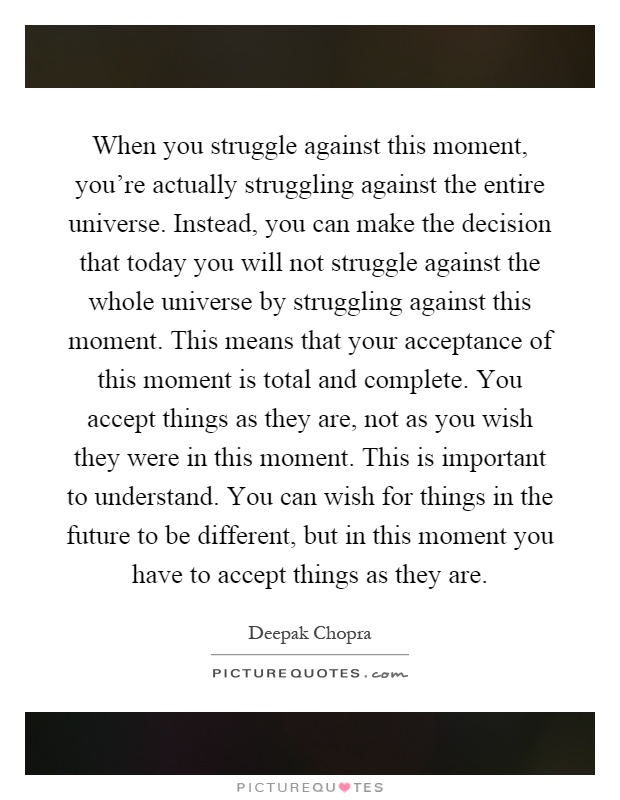 When you struggle against this moment, you're actually struggling against the entire universe. Instead, you can make the decision that today you will not struggle against the whole universe by struggling against this moment. This means that your acceptance of this moment is total and complete. You accept things as they are, not as you wish they were in this moment. This is important to understand. You can wish for things in the future to be different, but in this moment you have to accept things as they are Picture Quote #1