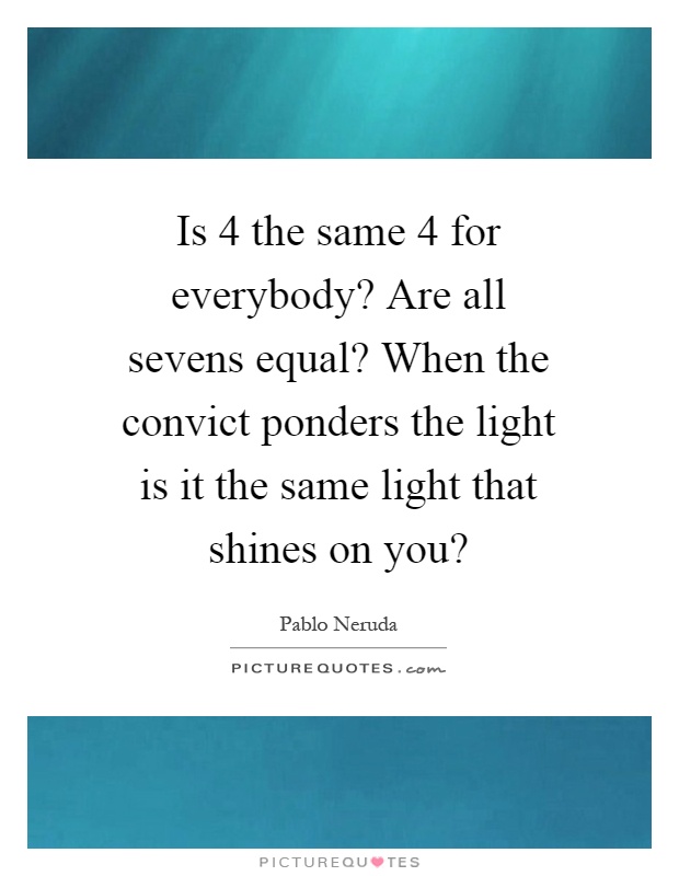Is 4 the same 4 for everybody? Are all sevens equal? When the convict ponders the light is it the same light that shines on you? Picture Quote #1