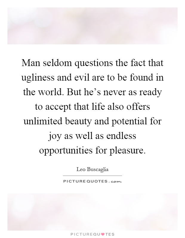 Man seldom questions the fact that ugliness and evil are to be found in the world. But he's never as ready to accept that life also offers unlimited beauty and potential for joy as well as endless opportunities for pleasure Picture Quote #1