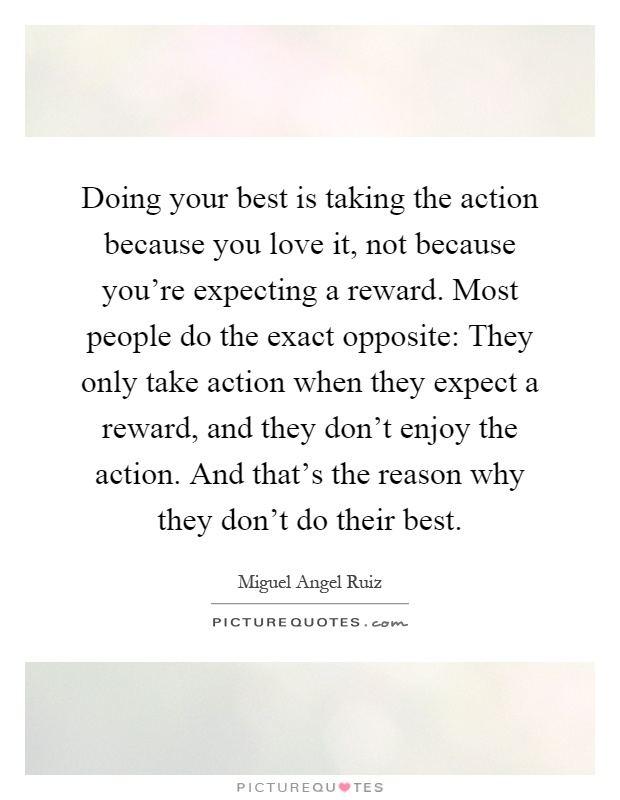 Doing your best is taking the action because you love it, not because you're expecting a reward. Most people do the exact opposite: They only take action when they expect a reward, and they don't enjoy the action. And that's the reason why they don't do their best Picture Quote #1
