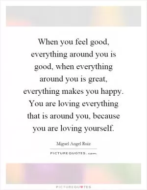 When you feel good, everything around you is good, when everything around you is great, everything makes you happy. You are loving everything that is around you, because you are loving yourself Picture Quote #1