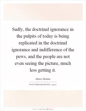 Sadly, the doctrinal ignorance in the pulpits of today is being replicated in the doctrinal ignorance and indifference of the pews, and the people are not even seeing the picture, much less getting it Picture Quote #1