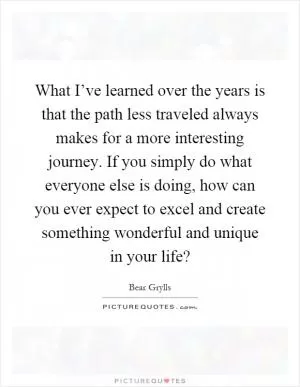 What I’ve learned over the years is that the path less traveled always makes for a more interesting journey. If you simply do what everyone else is doing, how can you ever expect to excel and create something wonderful and unique in your life? Picture Quote #1