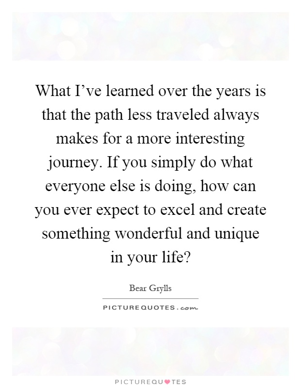 What I've learned over the years is that the path less traveled always makes for a more interesting journey. If you simply do what everyone else is doing, how can you ever expect to excel and create something wonderful and unique in your life? Picture Quote #1