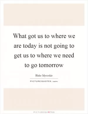 What got us to where we are today is not going to get us to where we need to go tomorrow Picture Quote #1