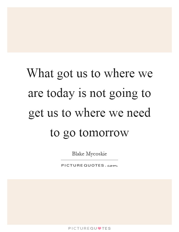 What got us to where we are today is not going to get us to where we need to go tomorrow Picture Quote #1