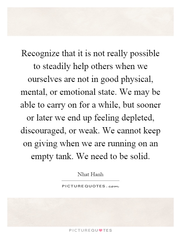 Recognize that it is not really possible to steadily help others when we ourselves are not in good physical, mental, or emotional state. We may be able to carry on for a while, but sooner or later we end up feeling depleted, discouraged, or weak. We cannot keep on giving when we are running on an empty tank. We need to be solid Picture Quote #1