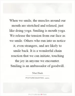 When we smile, the muscles around our mouth are stretched and relaxed, just like doing yoga. Smiling is mouth yoga. We release the tension from our face as we smile. Others who run into us notice it, even strangers, and are likely to smile back. It is a wonderful chain reaction that we can initiate, touching the joy in anyone we encounter. Smiling is an ambassador of goodwill Picture Quote #1