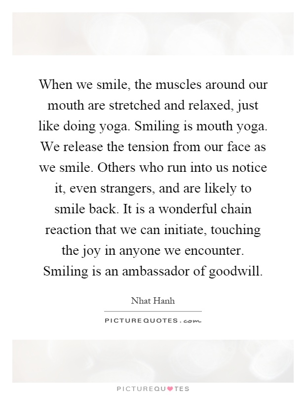 When we smile, the muscles around our mouth are stretched and relaxed, just like doing yoga. Smiling is mouth yoga. We release the tension from our face as we smile. Others who run into us notice it, even strangers, and are likely to smile back. It is a wonderful chain reaction that we can initiate, touching the joy in anyone we encounter. Smiling is an ambassador of goodwill Picture Quote #1
