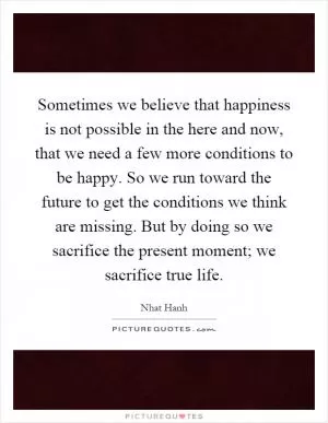 Sometimes we believe that happiness is not possible in the here and now, that we need a few more conditions to be happy. So we run toward the future to get the conditions we think are missing. But by doing so we sacrifice the present moment; we sacrifice true life Picture Quote #1