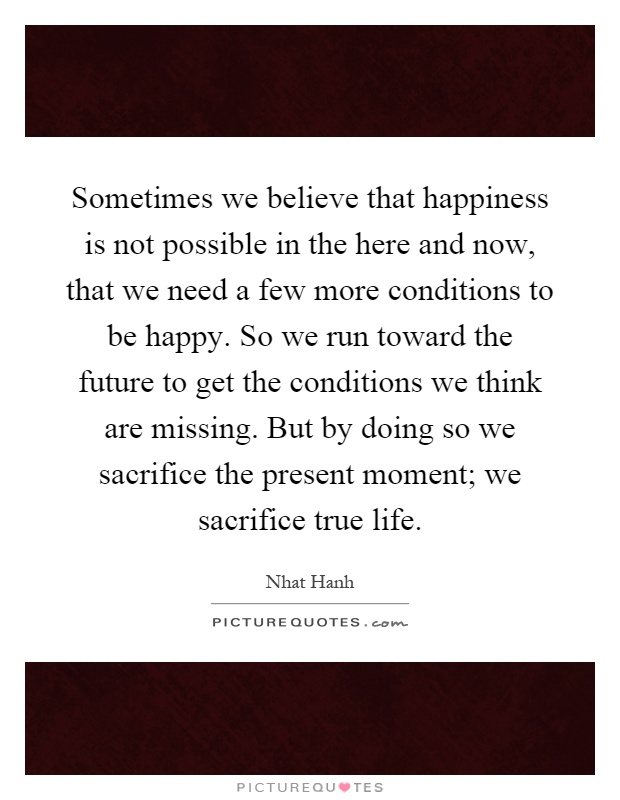 Sometimes we believe that happiness is not possible in the here and now, that we need a few more conditions to be happy. So we run toward the future to get the conditions we think are missing. But by doing so we sacrifice the present moment; we sacrifice true life Picture Quote #1