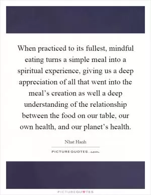 When practiced to its fullest, mindful eating turns a simple meal into a spiritual experience, giving us a deep appreciation of all that went into the meal’s creation as well a deep understanding of the relationship between the food on our table, our own health, and our planet’s health Picture Quote #1