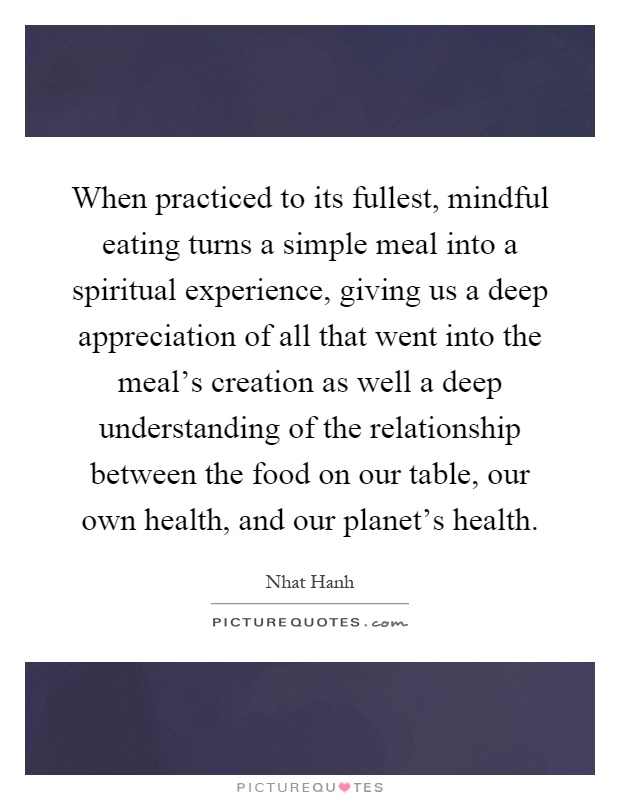 When practiced to its fullest, mindful eating turns a simple meal into a spiritual experience, giving us a deep appreciation of all that went into the meal's creation as well a deep understanding of the relationship between the food on our table, our own health, and our planet's health Picture Quote #1