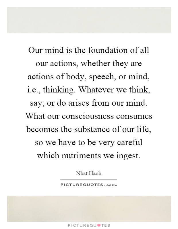 Our mind is the foundation of all our actions, whether they are actions of body, speech, or mind, i.e., thinking. Whatever we think, say, or do arises from our mind. What our consciousness consumes becomes the substance of our life, so we have to be very careful which nutriments we ingest Picture Quote #1