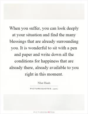 When you suffer, you can look deeply at your situation and find the many blessings that are already surrounding you. It is wonderful to sit with a pen and paper and write down all the conditions for happiness that are already there, already available to you right in this moment Picture Quote #1