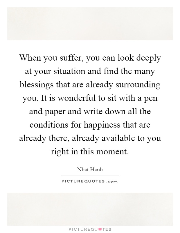 When you suffer, you can look deeply at your situation and find the many blessings that are already surrounding you. It is wonderful to sit with a pen and paper and write down all the conditions for happiness that are already there, already available to you right in this moment Picture Quote #1