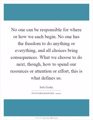 No one can be responsible for where or how we each begin. No one has the freedom to do anything or everything, and all choices bring consequences. What we choose to do next, though, how to spend our resources or attention or effort, this is what defines us Picture Quote #1