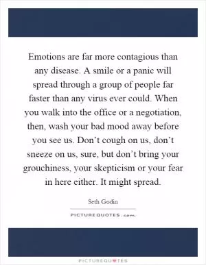 Emotions are far more contagious than any disease. A smile or a panic will spread through a group of people far faster than any virus ever could. When you walk into the office or a negotiation, then, wash your bad mood away before you see us. Don’t cough on us, don’t sneeze on us, sure, but don’t bring your grouchiness, your skepticism or your fear in here either. It might spread Picture Quote #1