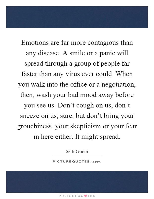 Emotions are far more contagious than any disease. A smile or a panic will spread through a group of people far faster than any virus ever could. When you walk into the office or a negotiation, then, wash your bad mood away before you see us. Don't cough on us, don't sneeze on us, sure, but don't bring your grouchiness, your skepticism or your fear in here either. It might spread Picture Quote #1