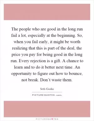 The people who are good in the long run fail a lot, especially at the beginning. So, when you fail early, it might be worth realizing that this is part of the deal, the price you pay for being good in the long run. Every rejection is a gift. A chance to learn and to do it better next time. An opportunity to figure out how to bounce, not break. Don’t waste them Picture Quote #1